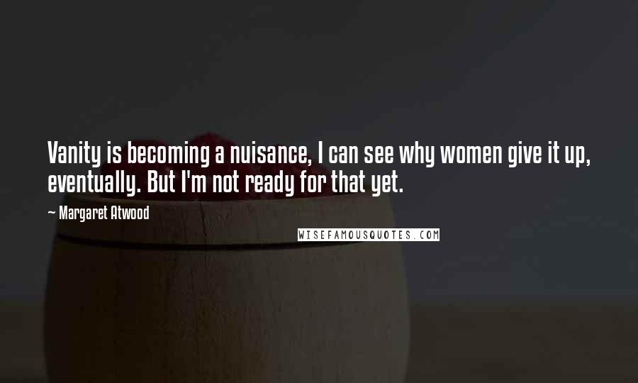 Margaret Atwood Quotes: Vanity is becoming a nuisance, I can see why women give it up, eventually. But I'm not ready for that yet.