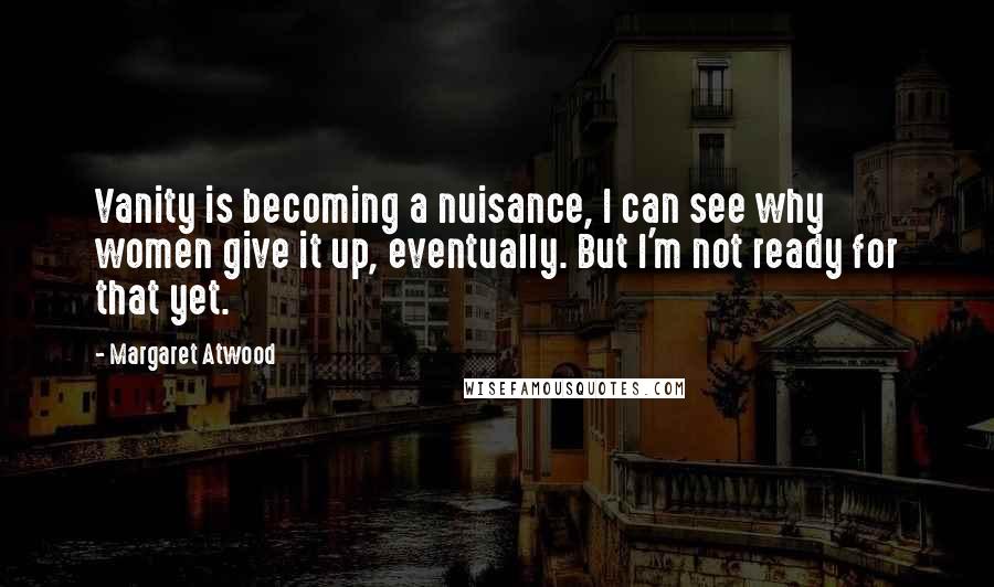 Margaret Atwood Quotes: Vanity is becoming a nuisance, I can see why women give it up, eventually. But I'm not ready for that yet.