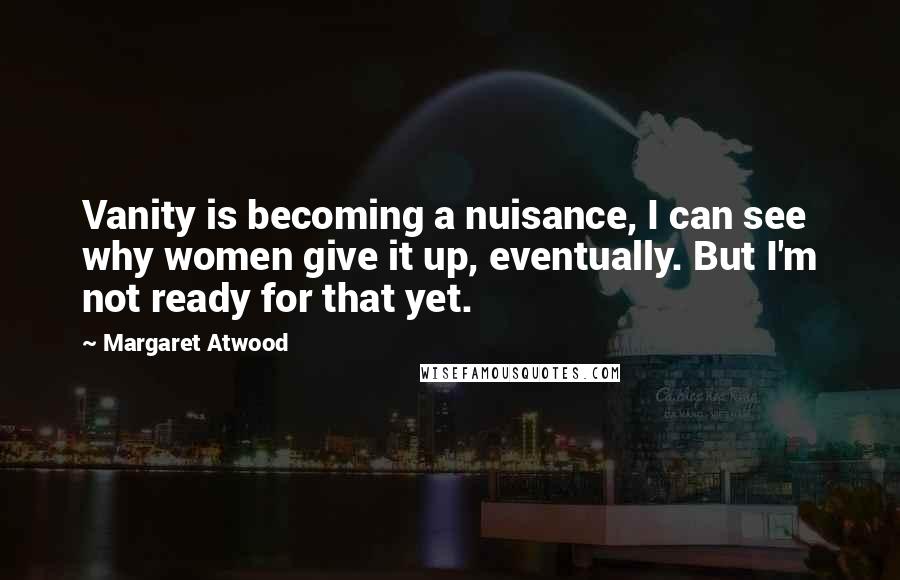 Margaret Atwood Quotes: Vanity is becoming a nuisance, I can see why women give it up, eventually. But I'm not ready for that yet.