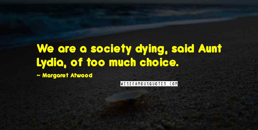 Margaret Atwood Quotes: We are a society dying, said Aunt Lydia, of too much choice.