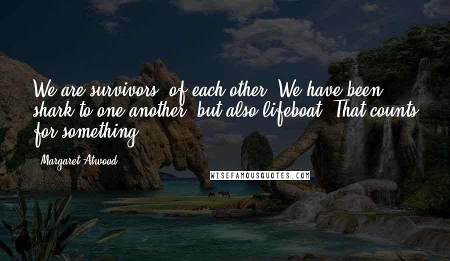 Margaret Atwood Quotes: We are survivors, of each other. We have been shark to one another, but also lifeboat. That counts for something.