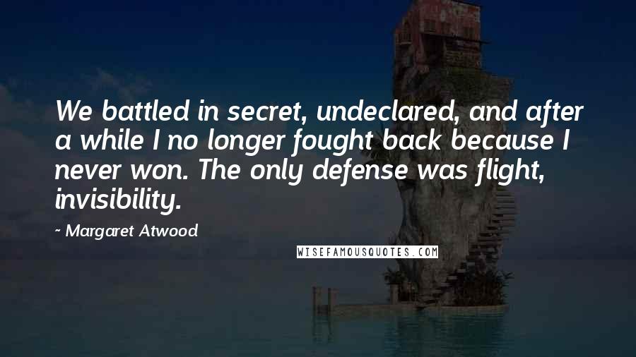 Margaret Atwood Quotes: We battled in secret, undeclared, and after a while I no longer fought back because I never won. The only defense was flight, invisibility.