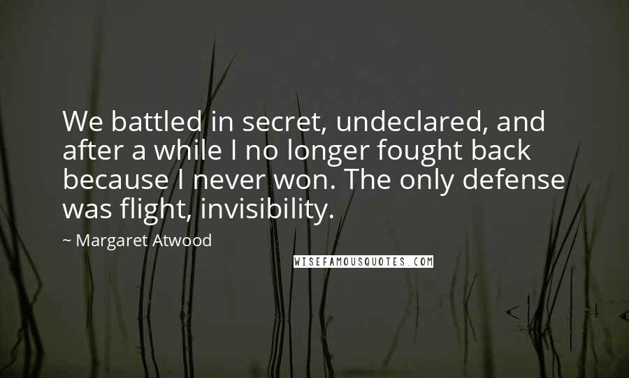 Margaret Atwood Quotes: We battled in secret, undeclared, and after a while I no longer fought back because I never won. The only defense was flight, invisibility.