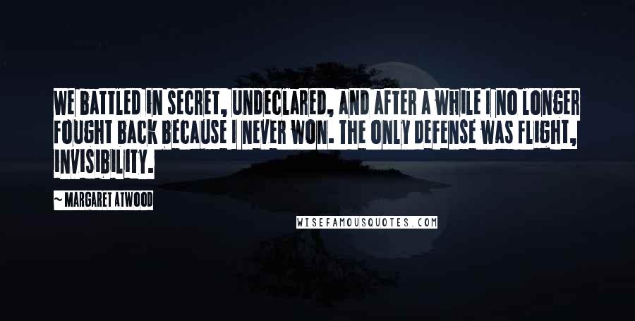 Margaret Atwood Quotes: We battled in secret, undeclared, and after a while I no longer fought back because I never won. The only defense was flight, invisibility.