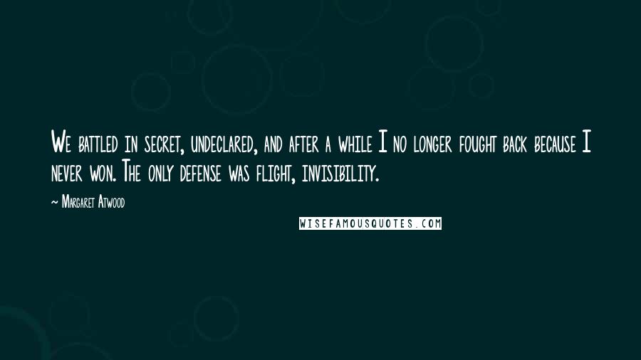 Margaret Atwood Quotes: We battled in secret, undeclared, and after a while I no longer fought back because I never won. The only defense was flight, invisibility.