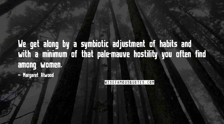 Margaret Atwood Quotes: We get along by a symbiotic adjustment of habits and with a minimum of that pale-mauve hostility you often find among women.