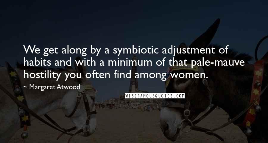 Margaret Atwood Quotes: We get along by a symbiotic adjustment of habits and with a minimum of that pale-mauve hostility you often find among women.