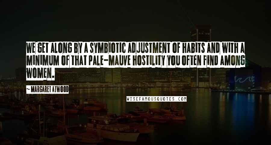 Margaret Atwood Quotes: We get along by a symbiotic adjustment of habits and with a minimum of that pale-mauve hostility you often find among women.
