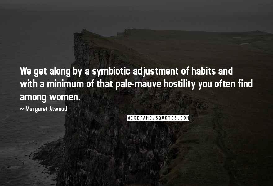 Margaret Atwood Quotes: We get along by a symbiotic adjustment of habits and with a minimum of that pale-mauve hostility you often find among women.