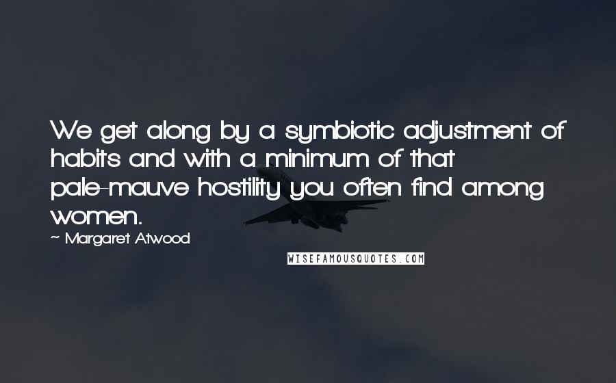 Margaret Atwood Quotes: We get along by a symbiotic adjustment of habits and with a minimum of that pale-mauve hostility you often find among women.