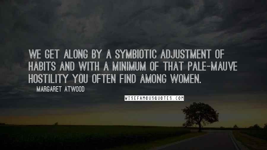 Margaret Atwood Quotes: We get along by a symbiotic adjustment of habits and with a minimum of that pale-mauve hostility you often find among women.
