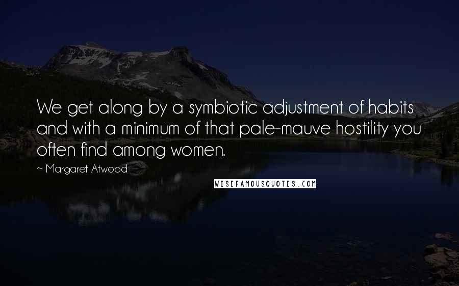 Margaret Atwood Quotes: We get along by a symbiotic adjustment of habits and with a minimum of that pale-mauve hostility you often find among women.