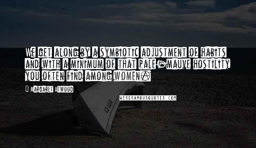 Margaret Atwood Quotes: We get along by a symbiotic adjustment of habits and with a minimum of that pale-mauve hostility you often find among women.