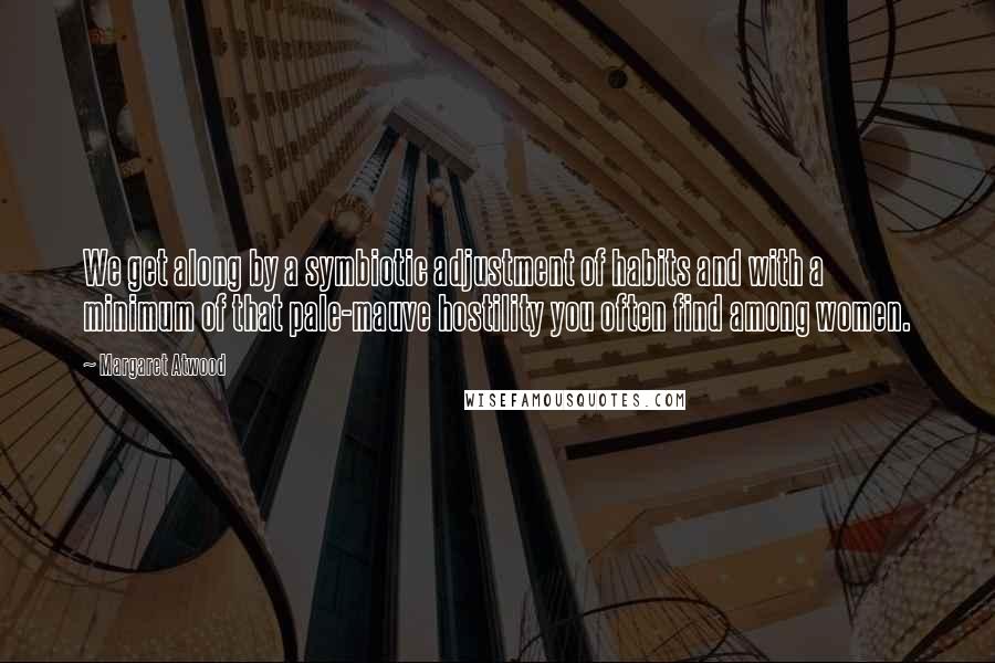 Margaret Atwood Quotes: We get along by a symbiotic adjustment of habits and with a minimum of that pale-mauve hostility you often find among women.