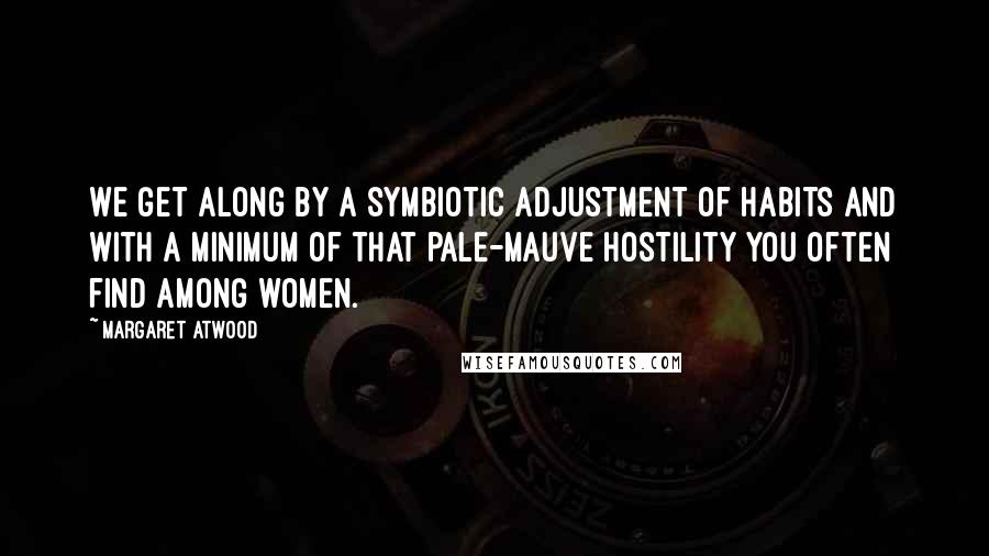 Margaret Atwood Quotes: We get along by a symbiotic adjustment of habits and with a minimum of that pale-mauve hostility you often find among women.