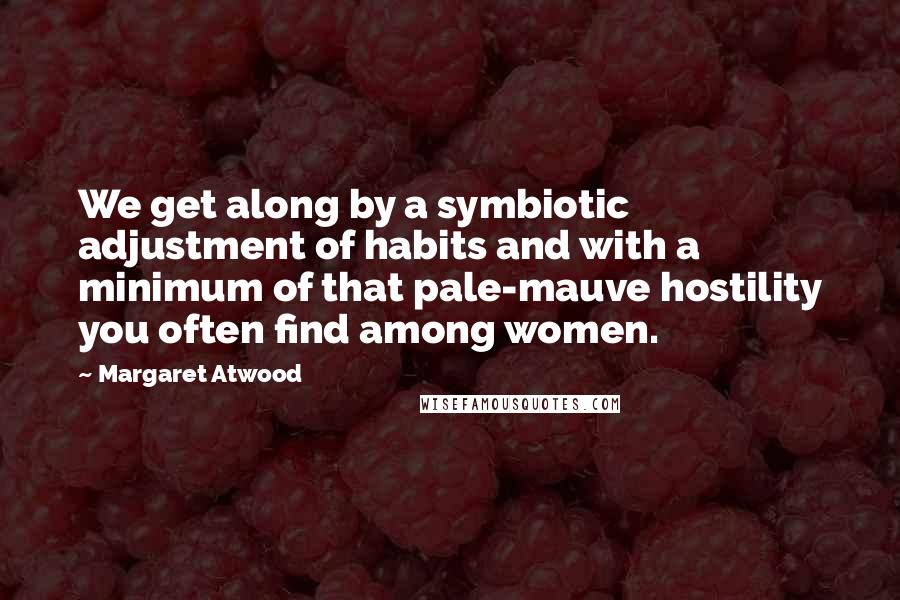 Margaret Atwood Quotes: We get along by a symbiotic adjustment of habits and with a minimum of that pale-mauve hostility you often find among women.