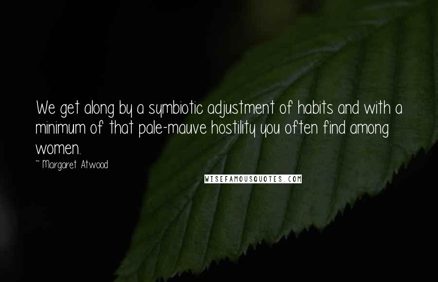 Margaret Atwood Quotes: We get along by a symbiotic adjustment of habits and with a minimum of that pale-mauve hostility you often find among women.