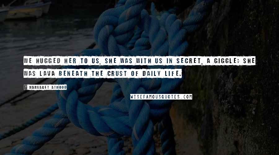 Margaret Atwood Quotes: We hugged her to us, she was with us in secret, a giggle; she was lava beneath the crust of daily life.