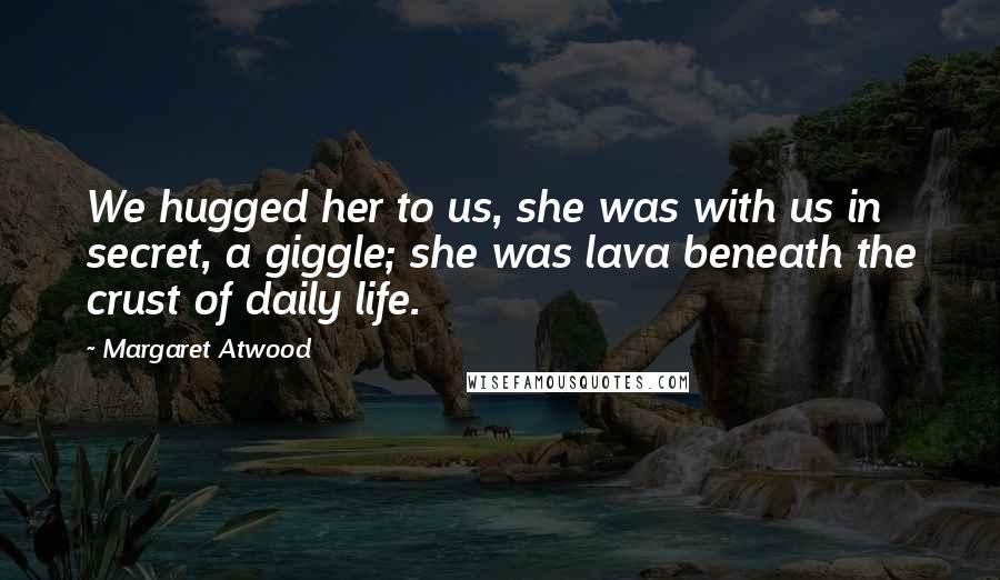 Margaret Atwood Quotes: We hugged her to us, she was with us in secret, a giggle; she was lava beneath the crust of daily life.