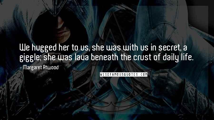 Margaret Atwood Quotes: We hugged her to us, she was with us in secret, a giggle; she was lava beneath the crust of daily life.