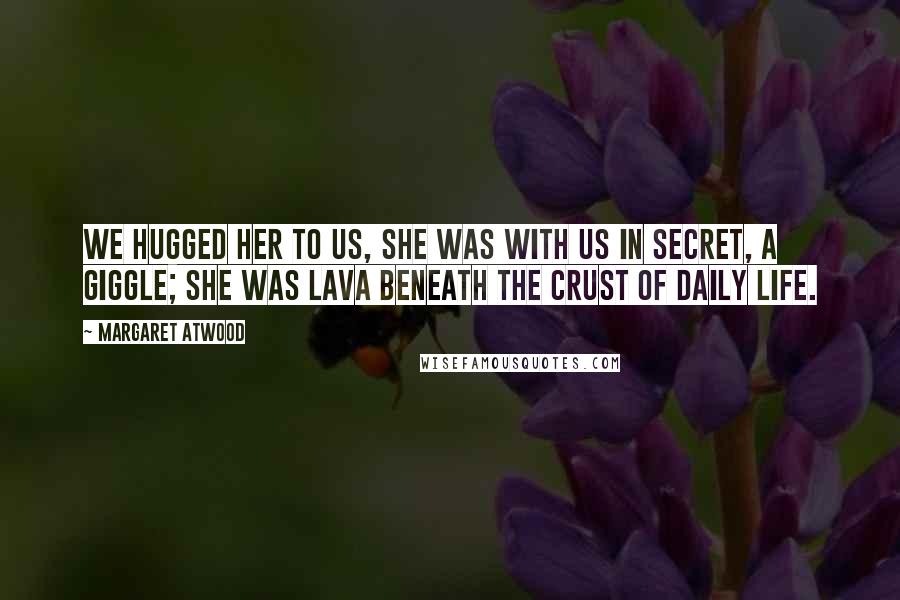 Margaret Atwood Quotes: We hugged her to us, she was with us in secret, a giggle; she was lava beneath the crust of daily life.