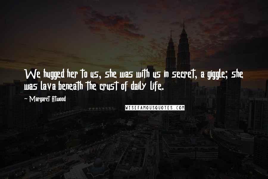 Margaret Atwood Quotes: We hugged her to us, she was with us in secret, a giggle; she was lava beneath the crust of daily life.