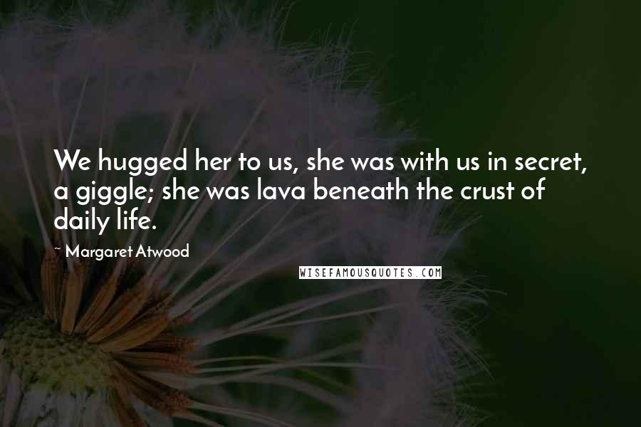 Margaret Atwood Quotes: We hugged her to us, she was with us in secret, a giggle; she was lava beneath the crust of daily life.