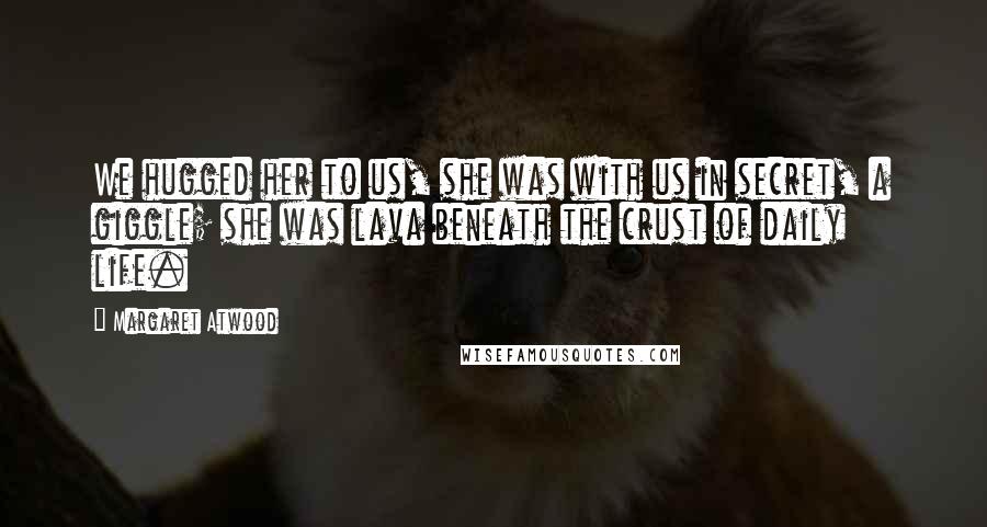 Margaret Atwood Quotes: We hugged her to us, she was with us in secret, a giggle; she was lava beneath the crust of daily life.