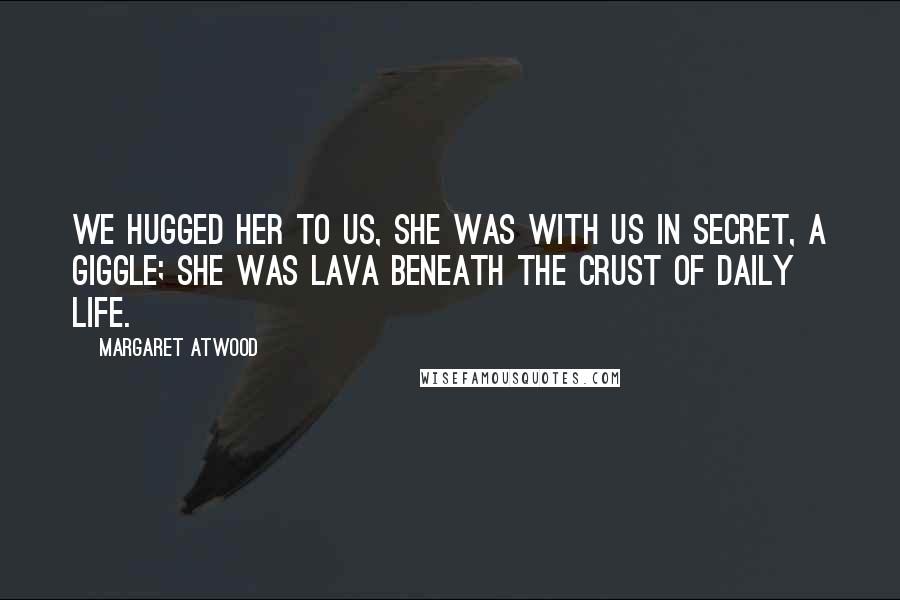 Margaret Atwood Quotes: We hugged her to us, she was with us in secret, a giggle; she was lava beneath the crust of daily life.