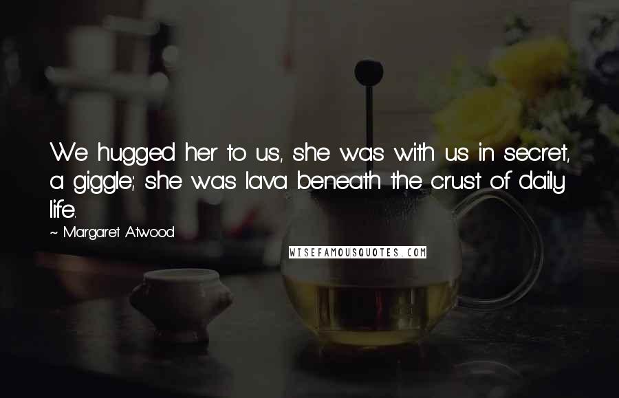 Margaret Atwood Quotes: We hugged her to us, she was with us in secret, a giggle; she was lava beneath the crust of daily life.