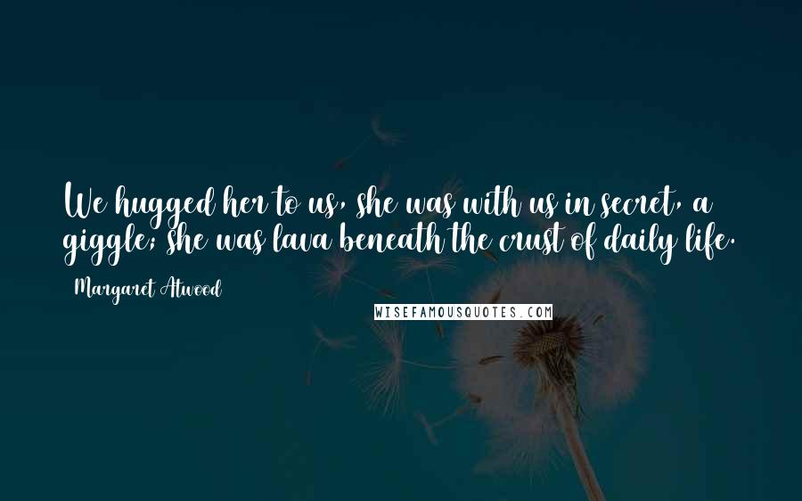 Margaret Atwood Quotes: We hugged her to us, she was with us in secret, a giggle; she was lava beneath the crust of daily life.