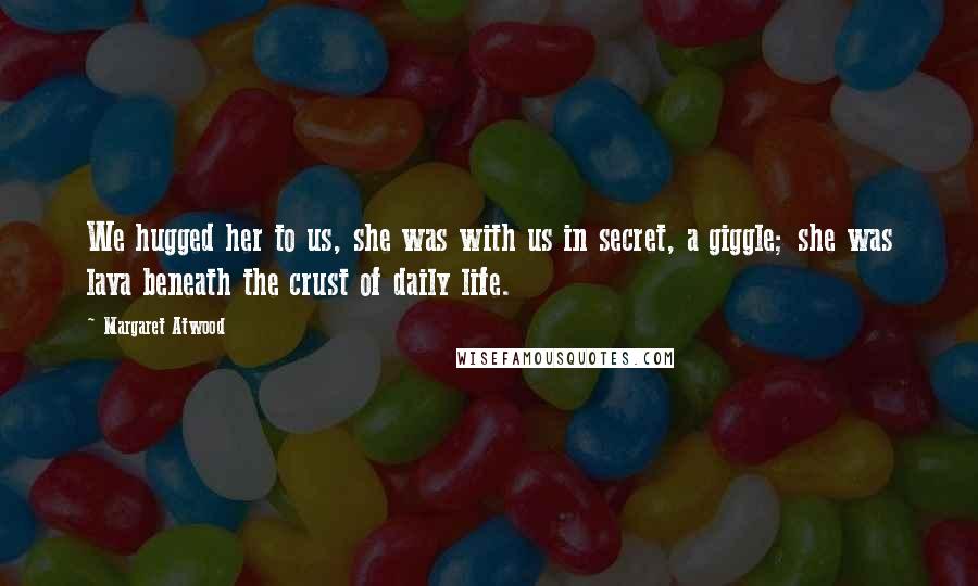 Margaret Atwood Quotes: We hugged her to us, she was with us in secret, a giggle; she was lava beneath the crust of daily life.