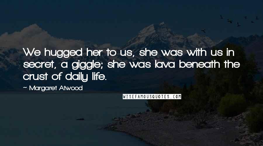Margaret Atwood Quotes: We hugged her to us, she was with us in secret, a giggle; she was lava beneath the crust of daily life.