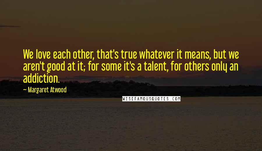 Margaret Atwood Quotes: We love each other, that's true whatever it means, but we aren't good at it; for some it's a talent, for others only an addiction.