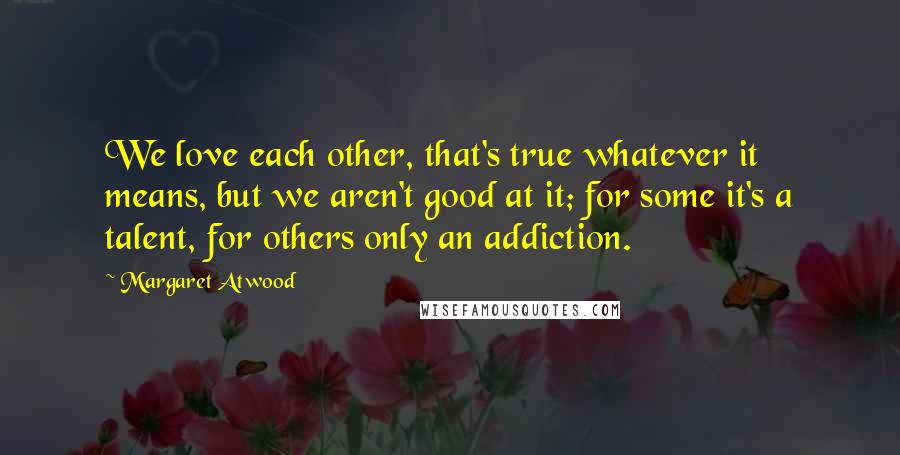 Margaret Atwood Quotes: We love each other, that's true whatever it means, but we aren't good at it; for some it's a talent, for others only an addiction.
