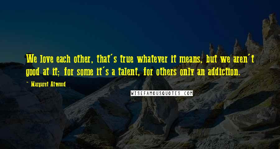 Margaret Atwood Quotes: We love each other, that's true whatever it means, but we aren't good at it; for some it's a talent, for others only an addiction.