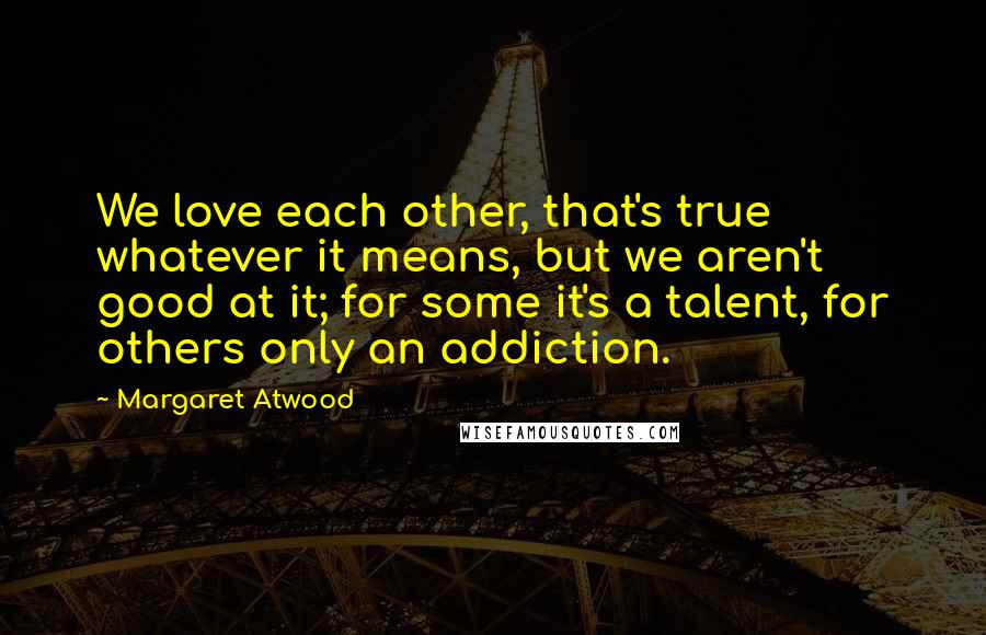 Margaret Atwood Quotes: We love each other, that's true whatever it means, but we aren't good at it; for some it's a talent, for others only an addiction.