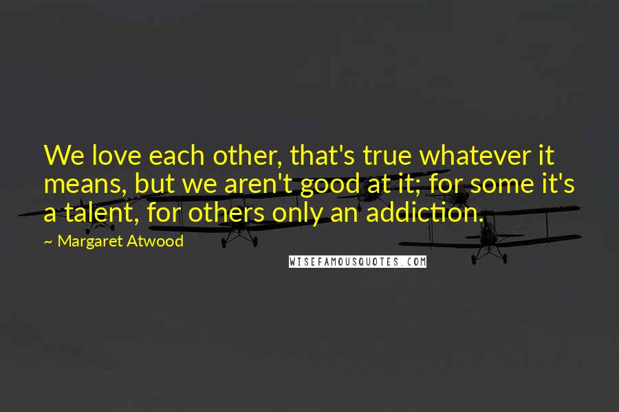 Margaret Atwood Quotes: We love each other, that's true whatever it means, but we aren't good at it; for some it's a talent, for others only an addiction.