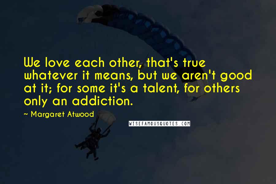 Margaret Atwood Quotes: We love each other, that's true whatever it means, but we aren't good at it; for some it's a talent, for others only an addiction.