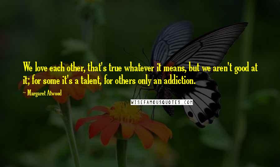 Margaret Atwood Quotes: We love each other, that's true whatever it means, but we aren't good at it; for some it's a talent, for others only an addiction.