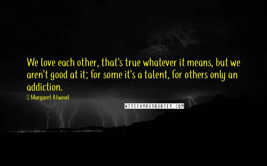 Margaret Atwood Quotes: We love each other, that's true whatever it means, but we aren't good at it; for some it's a talent, for others only an addiction.