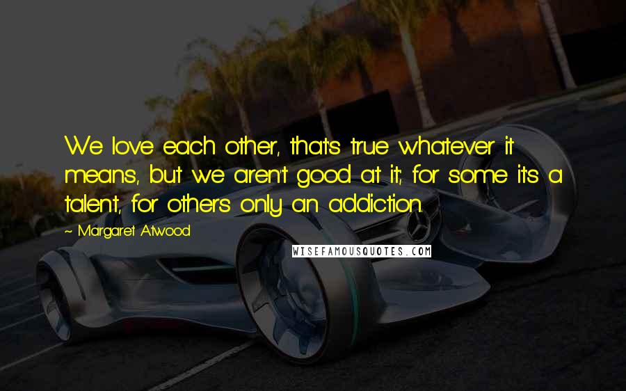 Margaret Atwood Quotes: We love each other, that's true whatever it means, but we aren't good at it; for some it's a talent, for others only an addiction.