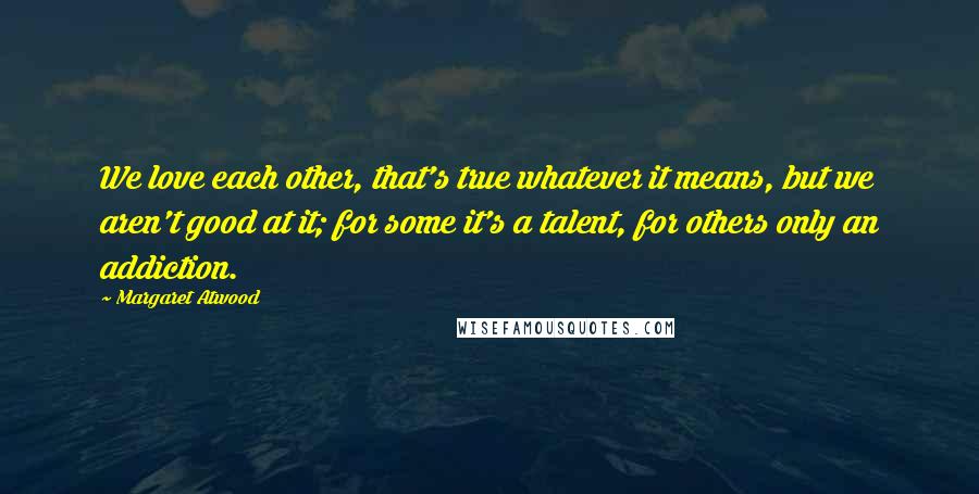 Margaret Atwood Quotes: We love each other, that's true whatever it means, but we aren't good at it; for some it's a talent, for others only an addiction.