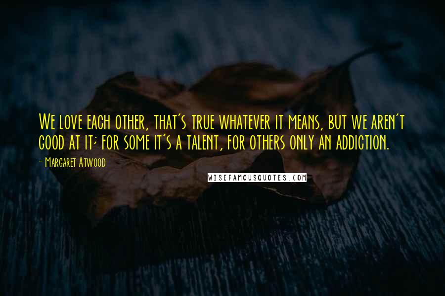 Margaret Atwood Quotes: We love each other, that's true whatever it means, but we aren't good at it; for some it's a talent, for others only an addiction.