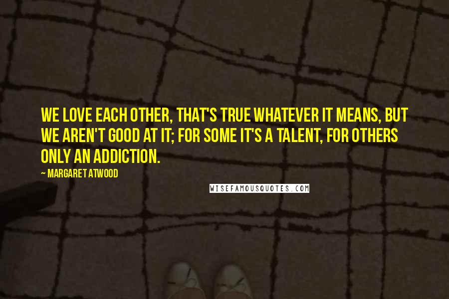 Margaret Atwood Quotes: We love each other, that's true whatever it means, but we aren't good at it; for some it's a talent, for others only an addiction.