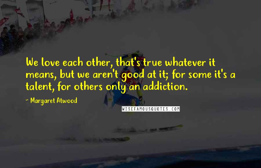 Margaret Atwood Quotes: We love each other, that's true whatever it means, but we aren't good at it; for some it's a talent, for others only an addiction.