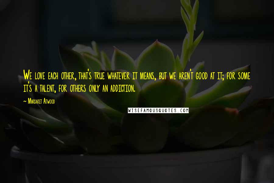 Margaret Atwood Quotes: We love each other, that's true whatever it means, but we aren't good at it; for some it's a talent, for others only an addiction.
