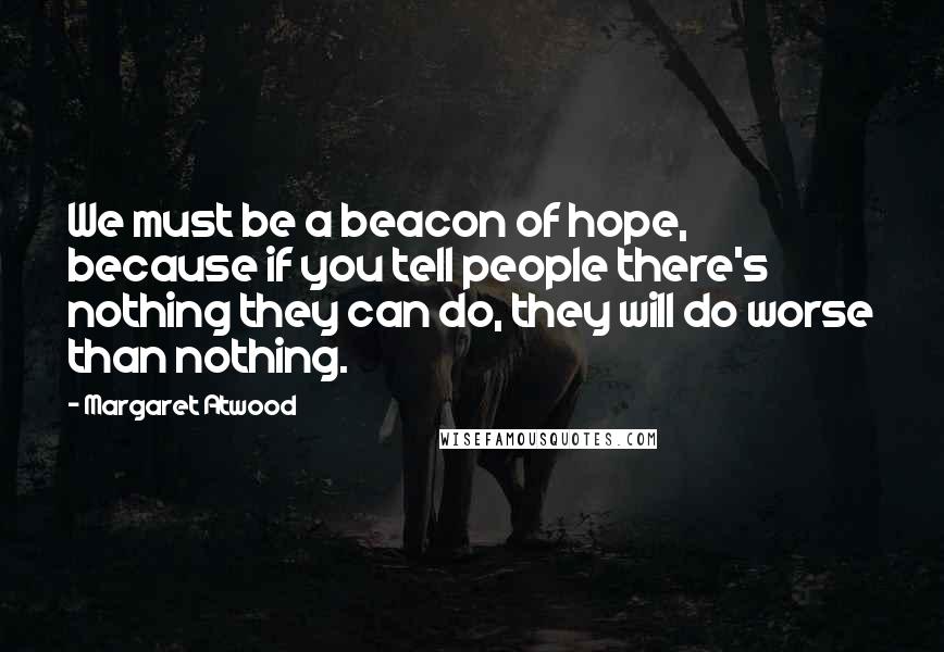 Margaret Atwood Quotes: We must be a beacon of hope, because if you tell people there's nothing they can do, they will do worse than nothing.