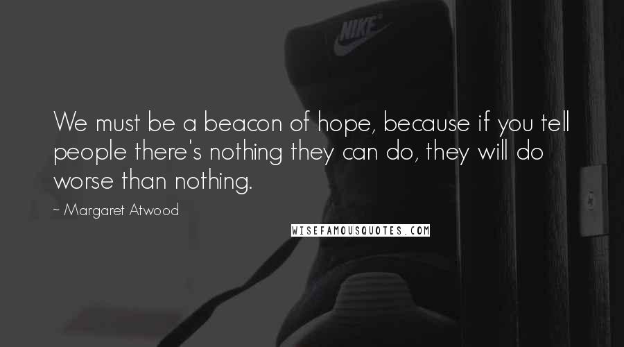 Margaret Atwood Quotes: We must be a beacon of hope, because if you tell people there's nothing they can do, they will do worse than nothing.