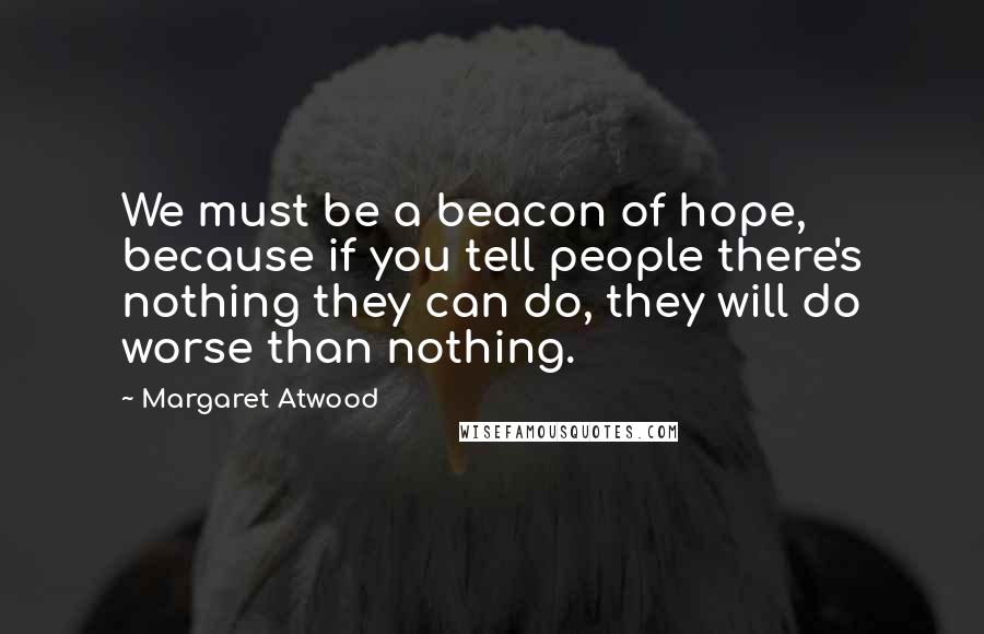 Margaret Atwood Quotes: We must be a beacon of hope, because if you tell people there's nothing they can do, they will do worse than nothing.